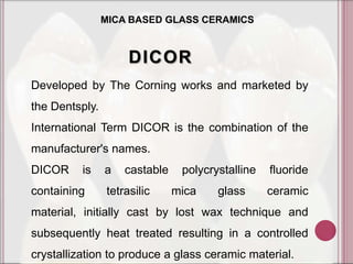 MICA BASED GLASS CERAMICS



                     DICOR
Developed by The Corning works and marketed by
the Dentsply.
International Term DICOR is the combination of the
manufacturer's names.
DICOR     is    a   castable    polycrystalline   fluoride
containing      tetrasilic     mica    glass      ceramic
material, initially cast by lost wax technique and
subsequently heat treated resulting in a controlled
crystallization to produce a glass ceramic material.
 