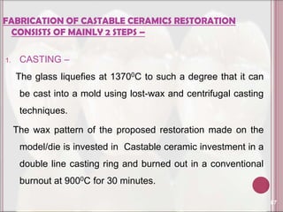 FABRICATION OF CASTABLE CERAMICS RESTORATION
 CONSISTS OF MAINLY 2 STEPS –

1.    CASTING –
     The glass liquefies at 13700C to such a degree that it can
      be cast into a mold using lost-wax and centrifugal casting
      techniques.

     The wax pattern of the proposed restoration made on the
      model/die is invested in Castable ceramic investment in a
      double line casting ring and burned out in a conventional
      burnout at 9000C for 30 minutes.

                                                                   87
 