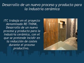 Desarrollo de un nuevo proceso y producto para la industria cerámica ITC trabaja en el proyecto denominado RE-THINK, Desarrollo de un nuevo proceso y producto para la industria cerámica, con el que se pretende incidir en la reducción de costes durante el proceso productivo.