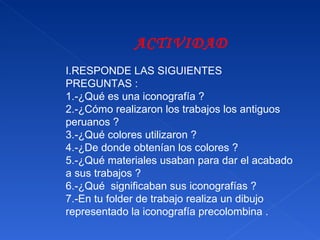 ACTIVIDAD I.RESPONDE LAS SIGUIENTES PREGUNTAS : 1.-¿Qué es una iconografía ? 2.-¿Cómo realizaron los trabajos los antiguos peruanos ?  3.-¿Qué colores utilizaron ? 4.-¿De donde obtenían los colores ? 5.-¿Qué materiales usaban para dar el acabado a sus trabajos ? 6.-¿Qué  significaban sus iconografías ? 7.-En tu folder de trabajo realiza un dibujo representado la iconografía precolombina . 