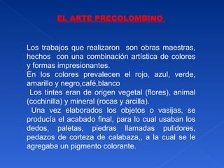 EL ARTE PRECOLOMBINO  Los trabajos que realizaron  son obras maestras, hechos  con una combinación artística de colores y formas impresionantes.  En los colores prevalecen el rojo, azul, verde, amarillo y negro,café,blanco Los tintes eran de origen vegetal (flores), animal (cochinilla) y mineral (rocas y arcilla). Una vez elaborados los objetos o vasijas, se producía el acabado final, para lo cual usaban los dedos, paletas, piedras llamadas pulidores, pedazos de corteza de calabaza,, a la cual se le agregaba un pigmento colorante. 