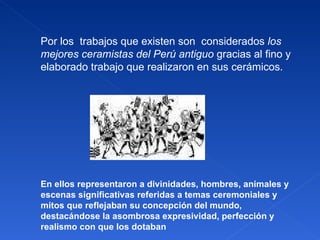 Por los  trabajos que existen son  considerados  los mejores ceramistas del Perú antiguo  gracias al fino y elaborado trabajo que realizaron en sus cerámicos.  En ellos representaron a divinidades, hombres, animales y escenas significativas referidas a temas ceremoniales y mitos que reflejaban su concepción del mundo, destacándose la asombrosa expresividad, perfección y realismo con que los dotaban 