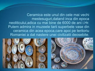 Ceramica este unul din cele mai vechi
               mestesuguri,datand inca din epoca
neoliticului,adica cu mai bine de 6000 de ani i.Hr.
Putem admira in muzeele tarii superbele vase din
   ceramica din acea epoca,care apoi pe teritoriu
 Romaniei a dat nastere unei civilizatii deosebite.
 