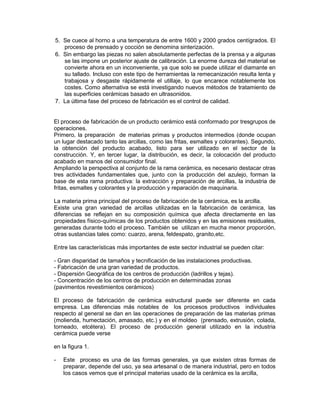 5. Se cuece al horno a una temperatura de entre 1600 y 2000 grados centígrados. El
proceso de prensado y cocción se denomina sinterización.
6. Sin embargo las piezas no salen absolutamente perfectas de la prensa y a algunas
se las impone un posterior ajuste de calibración. La enorme dureza del material se
convierte ahora en un inconveniente, ya que solo se puede utilizar el diamante en
su tallado. Incluso con este tipo de herramientas la remecanización resulta lenta y
trabajosa y desgaste rápidamente el utillaje, lo que encarece notablemente los
costes. Como alternativa se está investigando nuevos métodos de tratamiento de
las superficies cerámicas basado en ultrasonidos.
7. La última fase del proceso de fabricación es el control de calidad.
El proceso de fabricación de un producto cerámico está conformado por tresgrupos de
operaciones.
Primero, la preparación de materias primas y productos intermedios (donde ocupan
un lugar destacado tanto las arcillas, como las fritas, esmaltes y colorantes). Segundo,
la obtención del producto acabado, listo para ser utilizado en el sector de la
construcción. Y, en tercer lugar, la distribución, es decir, la colocación del producto
acabado en manos del consumidor final.
Ampliando la perspectiva al conjunto de la rama cerámica, es necesario destacar otras
tres actividades fundamentales que, junto con la producción del azulejo, forman la
base de esta rama productiva: la extracción y preparación de arcillas, la industria de
fritas, esmaltes y colorantes y la producción y reparación de maquinaria.
La materia prima principal del proceso de fabricación de la cerámica, es la arcilla.
Existe una gran variedad de arcillas utilizadas en la fabricación de cerámica, las
diferencias se reflejan en su composición química que afecta directamente en las
propiedades físico-químicas de los productos obtenidos y en las emisiones residuales,
generadas durante todo el proceso. También se utilizan en mucha menor proporción,
otras sustancias tales como: cuarzo, arena, feldespato, granito,etc.
Entre las características más importantes de este sector industrial se pueden citar:
- Gran disparidad de tamaños y tecnificación de las instalaciones productivas.
- Fabricación de una gran variedad de productos.
- Dispersión Geográfica de los centros de producción (ladrillos y tejas).
- Concentración de los centros de producción en determinadas zonas
(pavimentos revestimientos cerámicos)
El proceso de fabricación de cerámica estructural puede ser diferente en cada
empresa. Las diferencias más notables de los procesos productivos individuales
respecto al general se dan en las operaciones de preparación de las materias primas
(molienda, humectación, amasado, etc.) y en el moldeo (prensado, extrusión, colada,
torneado, etcétera). El proceso de producción general utilizado en la industria
cerámica puede verse
en la figura 1.
- Este proceso es una de las formas generales, ya que existen otras formas de
preparar, depende del uso, ya sea artesanal o de manera industrial, pero en todos
los casos vemos que el principal materias usado de la cerámica es la arcilla,
 