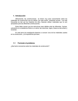 1. Introducción
Últimamente, las construcciones se tienen muy poco conocimiento sobre los
materiales de construcción que se utilizan, por este motivo presentan errores. Los más
frecuentes se dan por los maestros de obra, Quienes utilizan materiales que no son
apropiados para las diferentes construcciones,
Estas fallas causan que las estructuras sean débiles ante las diferentes fuerzas,
sobretodo en la resistencia frente a un sismo; las columnas, vigas y losas se derrumban y
revientan.
En este tema de investigación,daremos a conocer unos de los materiales usados
en la construcción,, y la importancia que tiene.
1.1 Formular el problema
¿Qué tanto conocemos sobre los materiales de construcción?
 