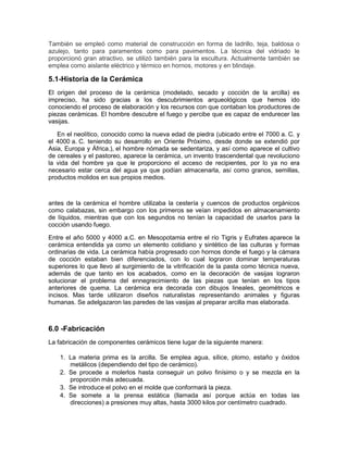También se empleó como material de construcción en forma de ladrillo, teja, baldosa o
azulejo, tanto para paramentos como para pavimentos. La técnica del vidriado le
proporcionó gran atractivo, se utilizó también para la escultura. Actualmente también se
emplea como aislante eléctrico y térmico en hornos, motores y en blindaje.
5.1-Historia de la Cerámica
El origen del proceso de la cerámica (modelado, secado y cocción de la arcilla) es
impreciso, ha sido gracias a los descubrimientos arqueológicos que hemos ido
conociendo el proceso de elaboración y los recursos con que contaban los productores de
piezas cerámicas. El hombre descubre el fuego y percibe que es capaz de endurecer las
vasijas.
En el neolítico, conocido como la nueva edad de piedra (ubicado entre el 7000 a. C. y
el 4000 a. C. teniendo su desarrollo en Oriente Próximo, desde donde se extendió por
Asia, Europa y África.), el hombre nómada se sedentariza, y así como aparece el cultivo
de cereales y el pastoreo, aparece la cerámica, un invento trascendental que revoluciono
la vida del hombre ya que le proporciono el acceso de recipientes, por lo ya no era
necesario estar cerca del agua ya que podían almacenarla, así como granos, semillas,
productos molidos en sus propios medios.
antes de la cerámica el hombre utilizaba la cestería y cuencos de productos orgánicos
como calabazas, sin embargo con los primeros se veían impedidos en almacenamiento
de líquidos, mientras que con los segundos no tenían la capacidad de usarlos para la
cocción usando fuego.
Entre el año 5000 y 4000 a.C. en Mesopotamia entre el río Tigris y Eufrates aparece la
cerámica entendida ya como un elemento cotidiano y sintético de las culturas y formas
ordinarias de vida. La cerámica había progresado con hornos donde el fuego y la cámara
de cocción estaban bien diferenciados, con lo cual lograron dominar temperaturas
superiores lo que llevo al surgimiento de la vitrificación de la pasta como técnica nueva,
además de que tanto en los acabados, como en la decoración de vasijas lograron
solucionar el problema del ennegrecimiento de las piezas que tenían en los tipos
anteriores de quema. La cerámica era decorada con dibujos lineales, geométricos e
incisos. Mas tarde utilizaron diseños naturalistas representando animales y figuras
humanas. Se adelgazaron las paredes de las vasijas al preparar arcilla mas elaborada.
6.0 -Fabricación
La fabricación de componentes cerámicos tiene lugar de la siguiente manera:
1. La materia prima es la arcilla. Se emplea agua, sílice, plomo, estaño y óxidos
metálicos (dependiendo del tipo de cerámico).
2. Se procede a molerlos hasta conseguir un polvo finísimo o y se mezcla en la
proporción más adecuada.
3. Se introduce el polvo en el molde que conformará la pieza.
4. Se somete a la prensa estática (llamada así porque actúa en todas las
direcciones) a presiones muy altas, hasta 3000 kilos por centímetro cuadrado.
 