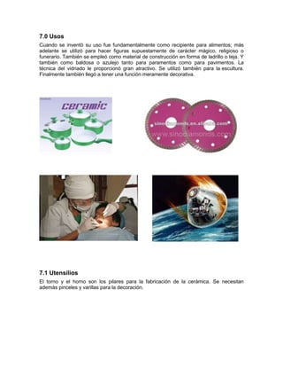 7.0 Usos
Cuando se inventó su uso fue fundamentalmente como recipiente para alimentos; más
adelante se utilizó para hacer figuras supuestamente de carácter mágico, religioso o
funerario. También se empleó como material de construcción en forma de ladrillo o teja. Y
también como baldosa o azulejo tanto para paramentos como para pavimentos. La
técnica del vidriado le proporcionó gran atractivo. Se utilizó también para la escultura.
Finalmente también llegó a tener una función meramente decorativa.
7.1 Utensilios
El torno y el horno son los pilares para la fabricación de la cerámica. Se necesitan
además pinceles y varillas para la decoración.
 