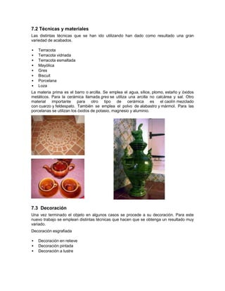 7.2 Técnicas y materiales
Las distintas técnicas que se han ido utilizando han dado como resultado una gran
variedad de acabados.
 Terracota
 Terracota vidriada
 Terracota esmaltada
 Mayólica
 Gres
 Biscuit
 Porcelana
 Loza
La materia prima es el barro o arcilla. Se emplea el agua, sílice, plomo, estaño y óxidos
metálicos. Para la cerámica llamada gres se utiliza una arcilla no calcárea y sal. Otro
material importante para otro tipo de cerámica es el caolín mezclado
con cuarzo y feldespato. También se emplea el polvo de alabastro y mármol. Para las
porcelanas se utilizan los óxidos de potasio, magnesio y aluminio.
7.3 Decoración
Una vez terminado el objeto en algunos casos se procede a su decoración. Para este
nuevo trabajo se emplean distintas técnicas que hacen que se obtenga un resultado muy
variado.
Decoración esgrafiada
 Decoración en relieve
 Decoración pintada
 Decoración a lustre
 