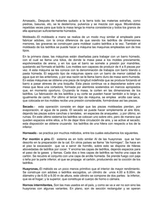 Amasado,. Después de haberles quitado a la tierra todo las materias extrañas, como
piedras, basuras, etc, se le desterrona, pulveriza y se mezcla con agua. Moviéndolas
repetidas veces para que toda la masa tenga la misma consistencia y todos los granos de
ella aparezcan suficientemente húmedos.
Moldeado.-El moldeado a mano se realiza de un modo muy similar al empleado para
fabricar adobes, con la única diferencia de que siendo los ladrillos de dimensiones
menores, las graveras se construyen para moldear cuatro ladrillos a la vez. También el
moldeado de los ladrillos se puede hacer a máquina las maquinas empleadas son de tres
tipos.
En la primera clase, las máquinas están diseñadas para trabajar con un barro húmedo,
con el cual se llama una tolva, de donde la masa pasa a los moldes previamente,
espolvoreados de arena, y en los que el barro se somete a presión por mandriles,
quedando así formado el ladrillo. Los moldes son capaces de producir de 4 a 8 piezas por
vez. A esta máquina se les conoce con la denominación de trabajos con barro blando o
pasta húmeda. El segundo tipo de máquinas opera con un barro de menor calidad de
agua que en las anteriores, y por esa razón se le llama barro duro de masa semi-humeda.
En estas máquinas se obtiene una pieza de longitud indefinida que se produce forzando el
barro a pasar atreves de una boquilla. Esta pieza continua va a depositarse sobre una
mesa que lleva una cortadora, formada por alambres sostenidos en marcos apropiados
que, en momento oportuno. Cruzando la masa, la corten en las dimensiones de los
ladrillos. La fabricación de los ladrillos y su corte se pueden hacer también a lo largo, e
igualmente de canto. Por último el tercer tipo de máquina, se emplea arcilla casi seca,
que colocada en los moldes recibe una presión considerable, formándose así las piezas.
Secado.- esta operación consiste en dejar que las piezas moldeadas pierdan, por
evaporación, el agua de la pasta. El secado se puede hacer simplemente al aire libre,
dejando las piezas sobre canchas o tendales; en especies de anaqueles ; y por último, en
rumas. En este último sistema los ladrillos se colocan uno sobre otro, pero de manera que
queden espacios entre ellos, a fin de dejar libre circulación de aire, y se active al secado;
esta disposición se obtiene cruzando los ladrillos de una hilera con respecto a los de la
inferior.
Horneado.- se practica por muchos métodos, entre los cuales estudiamos los siguientes.
Por montón o pira.-El sistema es en todo similar Al de las huayronas que se han
descrito en la preparación de la cal. En otros países se llama “de hormigeo”. Se hace en
el piso la excavación que va a servir de hornillo, sobre esto se dispone de hileras
abovedadas de ladrillos por cocer. Y encima las capas de ladrillos, dejando espacios para
el paso de la gases y llamas. Cada dos o tres capas de ladrillos se hecha una capa de
cartón. Se recubre el conjunto con una capa de arcilla húmeda. Se prende fuego con paja
o leña por la parte inferior, el que se propaga el carbón, produciendo así la cocción de los
ladrillos.
Huayronas,-El método es un poco menos primitivo que el interior de mayor rendimiento.
Se construye con adobes o ladrillos escogidos, un cilindro de unos 4.00 a 6.00m. de
diámetro y de 6.00 a 8.00 m de altura, este cilindro se compone de dos partes: la inferior,
que es el hogar; y la superior, que constituye el cuerpo de horno o cámara.
Hornos intermitentes, Son las mas usados en el país, y como se va a ver no son sino las
huayroras con algunas variantes. En plano, son de sección rectangular y se operan
 