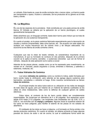 un vidriado, Esta loseta es, pues de arcilla corriente más o menos rojiza, y el barniz puede
ser transparente u opaco, incoloro o coloreado, De los productos de su género es el más
basto y barato.
16.- La Mayólica.
Es una de las especies de la porcelana. Está constituida por una pasta porosa de arcilla
blanca. El Vidriado se obtiene por la aplicación de un barniz plumbígero, el cuales
generalmente transparente.
Debe advertirse que, en lenguaje corriente, basta decir barniz para indicar que se trata de
la aplicación de una sustancia transparente.
En cuanto al azulejo, es la pieza cerámica fabricada especialmente para la decoración de
zócalos y motivos ornamentales, tales como bancas, etc. De acuerdo con este objeto los
azulejos con mucha frecuencia son de colores vivos y de dibujos adecuados. Por
economía se les fábrica de arcilla corriente o tierra.
Cualquiera que sea la clase de loseta vidriada, es característica importante de su
manufactura, el que su horneado se conduce en dos periodos, después de la primera
cocción se le aplica el barniz, esmaltes o sustancias colorantes que van de formar el
vidriado; después de esta aplicación se le vuelve a coccer
Además de las piezas planas, usadas como ya se ha expresado para revestimiento, se
venden en el mercado, piezas angulares o curvas, entrantes o interiores, y salientes o
exteriores, molduras, etc.
17.- Tubos Vidriados De Cerámica
Los tubos vidriados de cerámica, como su nombre lo indica, están formados por
barro cocido hasta la vitrificación; pero además se les agrega alguna sustancia para
barnizarlos, esmaltarlos o vidriarlos al fuego. Entre nosotros corrientemente se llaman
tubos de cerámica.
El principal empleo de estos tubos está en su utilización en las redes de desagüe
de toda clase de aguas; pero por tratarse de un material de óptimas cualidades se les
utiliza en otras instalaciones, tales como la defensa de cualquier género de cables
eléctricos.
Estos tubos, al contrario de los de barro cocido deben ser completamente
impermeables. Se construyen en diámetros de 4 a 36 pulgadas. Sus espesores varían
desde 9/16 hasta 2-1/2 pulgadas. Las longitudes más empleadas son de 0,60, 0,75, y
0,90 m., los enchufes son de espiga y campana. Algunas veces la superficie exterior de
los tubos se hace poligonal, para facilitar el asiento de las piezas en los solados de
albañilería.
El moldeado de los tubos se hace a máquina, y el horneado en forma similar a los
demás productos cerámicos. En cuanto al vidriado, se obtiene echando al fuego algunas
paradas de cloruro de sodio o sal de cocina, la cual al volatilizarse forma sobre las
 