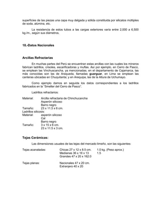 superficies de las piezas una capa muy delgada y sólida constituida por silicatos múltiples
de soda, alúmina, etc.
La resistencia de estos tubos a las cargas exteriores varía entre 2,000 a 6,500
kg./m., según sus diámetros.
18.-Datos Nacionales
Arcillas Refractarias
En muchas partes del Perú se encuentran estas arcillas con las cuales los mineros
fabrican ladrillos, crisoles, escarificadoras y muflas. Así por ejemplo, en Cerro de Pasco,
se emplean las Vinchuscancha, ya mencionadas; en el departamento de Cajamarca, las
más conocidas son las de Araqueda, llamadas guarguar, en Lima se emplean las
canteras ubicadas en Chuquitanta; y en Arequipa, las de la Altura de Uchumayo.
Como ejemplo damos en seguida los datos correspondientes a los ladrillos
fabricados en la “Smelter del Cerro de Pasco”.
Ladrillos refractarios:
Material: Arcilla refractaria de Chinchucancha
Asperón silicoso
Barro negro
Tamaño: 23 x 11.5 x 6 cm.
Ladrillos silicosis:
Material: asperón silicoso
Cal
Barro negro
Tamaño: 3 x 15 x 6 cm.
23 x 11.5 x 3 cm.
Tejas Cerámicas:
Las dimensiones usuales de las tejas del mercado limeño, son las siguientes:
Tejas acanaladas: Chicas 27 x 12 x 8.5 cm. 1.0 kg. (Peso aprox.)
Medianas 36 x 16 x 13 1.5
Grandes 47 x 20 x 162.0
Tejas planas: Nacionales 47 x 20 cm.
Extranjero 40 x 20
 