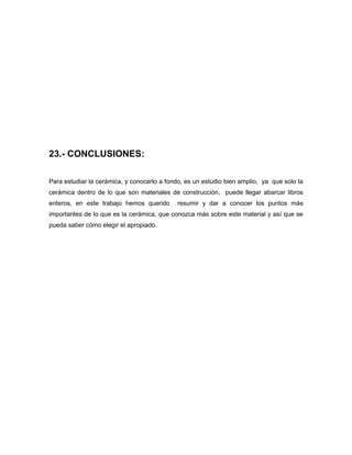 23.- CONCLUSIONES:
Para estudiar la cerámica, y conocerlo a fondo, es un estudio bien amplio, ya que solo la
cerámica dentro de lo que son materiales de construcción, puede llegar abarcar libros
enteros, en este trabajo hemos querido resumir y dar a conocer los puntos más
importantes de lo que es la cerámica, que conozca más sobre este material y así que se
pueda saber cómo elegir el apropiado.
 
