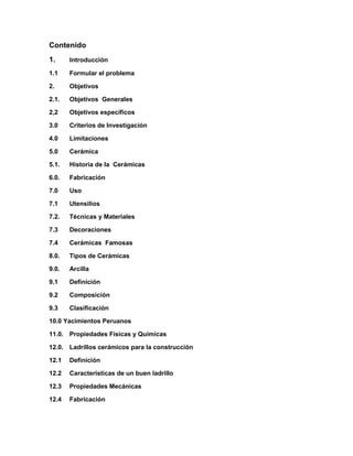 Contenido
1. Introducción
1.1 Formular el problema
2. Objetivos
2.1. Objetivos Generales
2,2 Objetivos específicos
3.0 Criterios de Investigación
4.0 Limitaciones
5.0 Cerámica
5.1. Historia de la Cerámicas
6.0. Fabricación
7.0 Uso
7.1 Utensilios
7.2. Técnicas y Materiales
7.3 Decoraciones
7.4 Cerámicas Famosas
8.0. Tipos de Cerámicas
9.0. Arcilla
9.1 Definición
9.2 Composición
9.3 Clasificación
10.0 Yacimientos Peruanos
11.0. Propiedades Físicas y Químicas
12.0. Ladrillos cerámicos para la construcción
12.1 Definición
12.2 Características de un buen ladrillo
12.3 Propiedades Mecánicas
12.4 Fabricación
 