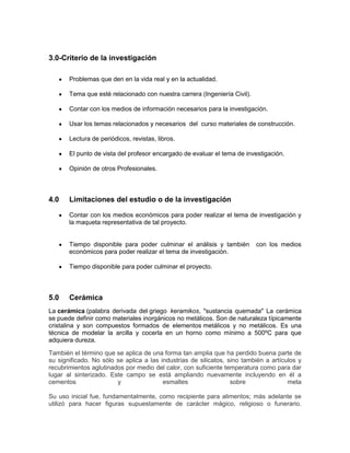 3.0-Criterio de la investigación
Problemas que den en la vida real y en la actualidad.
Tema que esté relacionado con nuestra carrera (Ingeniería Civil).
Contar con los medios de información necesarios para la investigación.
Usar los temas relacionados y necesarios del curso materiales de construcción.
Lectura de periódicos, revistas, libros.
El punto de vista del profesor encargado de evaluar el tema de investigación.
Opinión de otros Profesionales.
4.0 Limitaciones del estudio o de la investigación
Contar con los medios económicos para poder realizar el tema de investigación y
la maqueta representativa de tal proyecto.
Tiempo disponible para poder culminar el análisis y también con los medios
económicos para poder realizar el tema de investigación.
Tiempo disponible para poder culminar el proyecto.
5.0 Cerámica
La cerámica (palabra derivada del griego keramikos, "sustancia quemada" La cerámica
se puede definir como materiales inorgánicos no metálicos. Son de naturaleza típicamente
cristalina y son compuestos formados de elementos metálicos y no metálicos. Es una
técnica de modelar la arcilla y cocerla en un horno como mínimo a 500ºC para que
adquiera dureza.
También el término que se aplica de una forma tan amplia que ha perdido buena parte de
su significado. No sólo se aplica a las industrias de silicatos, sino también a artículos y
recubrimientos aglutinados por medio del calor, con suficiente temperatura como para dar
lugar al sinterizado. Este campo se está ampliando nuevamente incluyendo en él a
cementos y esmaltes sobre meta
Su uso inicial fue, fundamentalmente, como recipiente para alimentos; más adelante se
utilizó para hacer figuras supuestamente de carácter mágico, religioso o funerario.
 