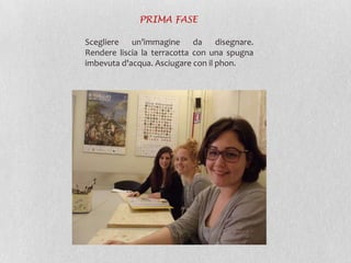 Scegliere un’immagine da disegnare.
Rendere liscia la terracotta con una spugna
imbevuta d'acqua. Asciugare con il phon.
PRIMA FASE
 