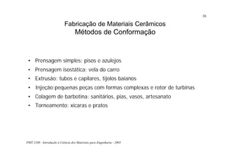 PMT 2100 - Introdução à Ciência dos Materiais para Engenharia - 2005
16
Fabricação de Materiais Cerâmicos
Métodos de Conformação
• Prensagem simples: pisos e azulejos
• Prensagem isostática: vela do carro
• Extrusão: tubos e capilares, tijolos baianos
• Injeção:pequenas peças com formas complexas e rotor de turbinas
• Colagem de barbotina: sanitários, pias, vasos, artesanato
• Torneamento: xícaras e pratos
 