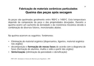 PMT 2100 - Introdução à Ciência dos Materiais para Engenharia - 2005
19
Fabricação de materiais cerâmicos particulados
Queima das peças após secagem
Na queima ocorrem os seguintes fenômenos:
• Eliminação do material orgânico (dispersantes, ligantes, material orgânico
nas argilas)
• decomposição e formação de novas fases de acordo com o diagrama de
fases (formação de alumina, mulita e vidro a partir das argilas)
• Sinterização (eliminação da porosidade e densificação)
As peças são queimadas geralmente entre 900oC e 1400oC. Esta temperatura
depende da composição da peça e das propriedades desejadas. Durante a
queima ocorre um aumento da densidade e da resistência mecânica devido à
combinação de diversos fatores, mencionados abaixo.
 