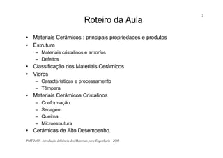 PMT 2100 - Introdução à Ciência dos Materiais para Engenharia - 2005
2
Roteiro da Aula
• Materiais Cerâmicos : principais propriedades e produtos
• Estrutura
– Materiais cristalinos e amorfos
– Defeitos
• Classificação dos Materiais Cerâmicos
• Vidros
– Características e processamento
– Têmpera
• Materiais Cerâmicos Cristalinos
– Conformação
– Secagem
– Queima
– Microestrutura
• Cerâmicas de Alto Desempenho.
 