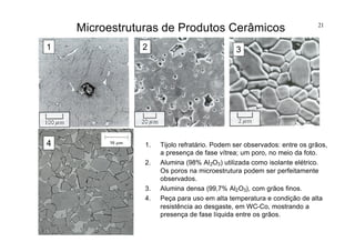21
Microestruturas de Produtos Cerâmicos
1. Tijolo refratário. Podem ser observados: entre os grãos,
a presença de fase vítrea; um poro, no meio da foto.
2. Alumina (98% Al2O3) utilizada como isolante elétrico.
Os poros na microestrutura podem ser perfeitamente
observados.
3. Alumina densa (99,7% Al2O3), com grãos finos.
4. Peça para uso em alta temperatura e condição de alta
resistência ao desgaste, em WC-Co, mostrando a
presença de fase líquida entre os grãos.
1 2 3
4
 