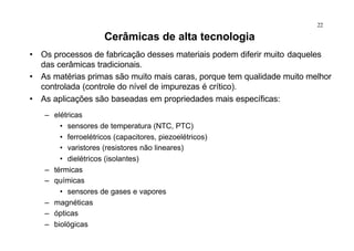 22
Cerâmicas de alta tecnologia
• Os processos de fabricação desses materiais podem diferir muito daqueles
das cerâmicas tradicionais.
• As matérias primas são muito mais caras, porque tem qualidade muito melhor
controlada (controle do nível de impurezas é crítico).
• As aplicações são baseadas em propriedades mais específicas:
– elétricas
• sensores de temperatura (NTC, PTC)
• ferroelétricos (capacitores, piezoelétricos)
• varistores (resistores não lineares)
• dielétricos (isolantes)
– térmicas
– químicas
• sensores de gases e vapores
– magnéticas
– ópticas
– biológicas
 