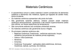 PMT 2100 - Introdução à Ciência dos Materiais para Engenharia - 2005
3
Materiais Cerâmicos
• A característica comum a estes materiais é serem constituídos de elementos
metálicos e elementos não metálicos, ligados por ligações de caráter misto,
iônico-covalente .
• Os materiais cerâmicos apresentam alto ponto de fusão.
• São geralmente isolantes elétricos, embora possam existir materiais
cerâmicos semicondutoras, condutores e até mesmo supercondutores (estes
dois últimos, em faixas específicas de temperatura).
• São comumente estáveis sob condições ambientais severas.
• Os materiais cerâmicos são geralmente duros e frágeis.
• Os principais materiais cerâmicos são:
– Materiais Cerâmicos Tradicionais : cerâmicas estruturais, louças,
refratários (provenientes de matérias primas argilosas).
– Vidros e Vitro-Cerâmicas.
– Abrasivos.
– Cimentos.
– Cerâmicas “Avançadas” : aplicações eletro-eletrônicas, térmicas,
mecânicas, ópticas, químicas, bio-médicas.
 
