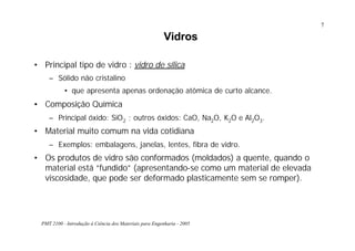 PMT 2100 - Introdução à Ciência dos Materiais para Engenharia - 2005
7
Vidros
• Principal tipo de vidro : vidro de sílica
– Sólido não cristalino
• que apresenta apenas ordenação atômica de curto alcance.
• Composição Química
– Principal óxido: SiO2 ; outros óxidos: CaO, Na2O, K2O e Al2O3.
• Material muito comum na vida cotidiana
– Exemplos: embalagens, janelas, lentes, fibra de vidro.
• Os produtos de vidro são conformados (moldados) a quente, quando o
material está “fundido” (apresentando-se como um material de elevada
viscosidade, que pode ser deformado plasticamente sem se romper).
 