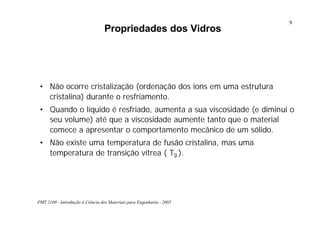 PMT 2100 - Introdução à Ciência dos Materiais para Engenharia - 2005
9
Propriedades dos Vidros
• Não ocorre cristalização (ordenação dos íons em uma estrutura
cristalina) durante o resfriamento.
• Quando o líquido é resfriado, aumenta a sua viscosidade (e diminui o
seu volume) até que a viscosidade aumente tanto que o material
comece a apresentar o comportamento mecânico de um sólido.
• Não existe uma temperatura de fusão cristalina, mas uma
temperatura de transição vítrea ( Tg ).
 