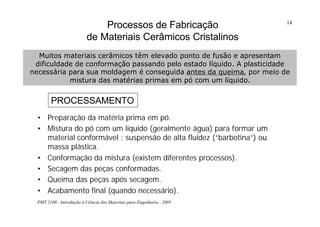 PMT 2100 - Introdução à Ciência dos Materiais para Engenharia - 2005
14
Processos de Fabricação
de Materiais Cerâmicos Cristalinos
• Preparação da matéria prima em pó.
• Mistura do pó com um líquido (geralmente água) para formar um
material conformável : suspensão de alta fluidez (“barbotina”) ou
massa plástica.
• Conformação da mistura (existem diferentes processos).
• Secagem das peças conformadas.
• Queima das peças após secagem.
• Acabamento final (quando necessário).
Muitos materiais cerâmicos têm elevado ponto de fusão e apresentam
dificuldade de conformação passando pelo estado líquido. A plasticidade
necessária para sua moldagem é conseguida antes da queima, por meio de
mistura das matérias primas em pó com um líquido.
PROCESSAMENTO
 