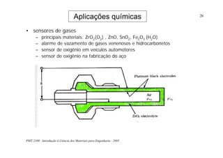 PMT 2100 - Introdução à Ciência dos Materiais para Engenharia - 2005
26
Aplicações químicas
• sensores de gases
– principais materiais: ZrO2(O2) , ZnO, SnO2, Fe2O3 (H2O)
– alarme de vazamento de gases venenosos e hidrocarbonetos
– sensor de oxigênio em veículos automotores
– sensor de oxigênio na fabricação do aço
 