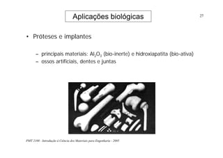 PMT 2100 - Introdução à Ciência dos Materiais para Engenharia - 2005
27
• Próteses e implantes
– principais materiais: Al2O3 (bio-inerte) e hidroxiapatita (bio-ativa)
– ossos artificiais, dentes e juntas
Aplicações biológicas
 