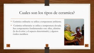 Cuales son los tipos de ceramica?
• Cerámica ordinaria: se utiliza a temperatura ambiente.
• Cerámica refractaria: se utiliza a temperatura elevada.
Sus componentes fundamentales son: sílice, alúmina
(le da el color y el aspecto determinado) y algunos
óxidos metálicos
 
