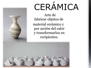 Arte de
fabricar objetos de
material cerámico y
por acción del calor
y transformarlos en
recipientes.
 