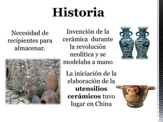 Necesidad de
recipientes para
almacenar.
La iniciación de la
elaboración de la
utensilios
cerámicos tuvo
lugar en China
Historia
Invención de la
cerámica durante
la revolución
neolítica y se
modelaba a mano
 