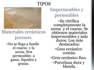 Materiales cerámicos
porosos.
No se llega a fundir
el cuarzo y la
arena. Son
permeables a
gases, líquidos y
grasas.
Impermeables y
permeables
Se vitrifica
completamente la
arena y el cuarzo. Se
obtienen materiales
impermeables y más
duros. Los más
destacados:
Gres cerámico
común.
Gres cerámico fino.
Porcelana dura y
blanda.
 