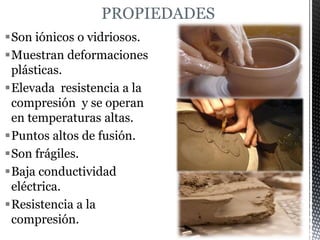 PROPIEDADES
Son iónicos o vidriosos.
Muestran deformaciones
plásticas.
Elevada resistencia a la
compresión y se operan
en temperaturas altas.
Puntos altos de fusión.
Son frágiles.
Baja conductividad
eléctrica.
Resistencia a la
compresión.
 