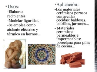 Usos:
-Elaborar
recipientes.
-Modelar figurillas.
-Se emplea como
aislante eléctrico y
térmico en hornos…
Aplicación:
-Los materiales
cerámicos porosos
con arcillas
cocidas: baldosas,
ladrillos, jarrones…
- Materiales
ceramicos
permeables e
impermeables:
porcelana para pilas
de cocina…
 