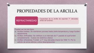 • Capacidad de la arcilla de soportar T° elevadas
antes de fundirse.REFRACTARIEDAD
Pueden ser de tres tipos:
a) Arcillas fusibles: Se mantienen porosas hasta cierta temperatura y luego funden
rápidamente.
b) Arcillas vitrificables: Se vitrifican a un intervalo de T° pasado el cual funden
completamente. Cuerpo de cerámica clásica
c) Arcillas refractarias: Funden a T° muy elevadas (hacia los 1500 °C. Por la
adición de arena silícica y otros desengrasantes
PROPIEDADES DE LA ARCILLA
 