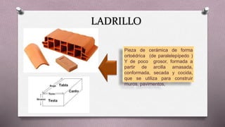 LADRILLO
Pieza de cerámica de forma
ortoédrica (de paralelepípedo )
Y de poco grosor, formada a
partir de arcilla amasada,
conformada, secada y cocida,
que se utiliza para construir
muros, pavimentos,
 