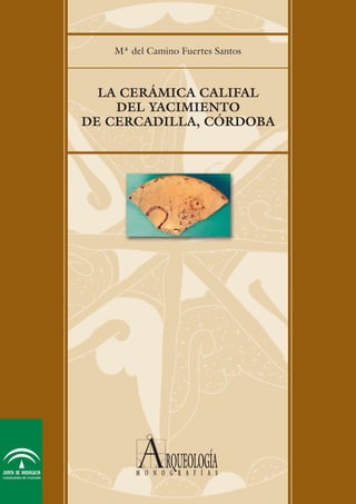 LA CERÁMICA CALIFAL
DEL YACIMIENTO
DE CERCADILLA, CÓRDOBA
Mª del Camino Fuertes Santos
LACERÁMICACALIFALDELYACIMIENTODECERCADILLA,CÓRDOBA
Edita:
Junta de Andalucía. Consejería de Cultura. E.P.G.
© de la presente edición:
Junta de Andalucía. Consejería de Cultura. E.P.G.
© de los textos y fotografías:
Los autores
Diseño:
Diagrama S.C
Impresión:
Pinelo Talleres Gráficos
ISBN: 84-8266-275-9
Depósito Legal: SE-2.145-2002
ARQUEOLOGÍA MONOGRAFÍAS. CERCADILLA
Espacio Público y Espacio Privado en el Conjunto
Palatino de Cercadilla (Córdoba): El Aula Central y
las Termas.
El Criptopórtico de Cercadilla, Análisis Arquitectónico
y Secuencia Estratigráfica.
La Villa Altoimperial de Cercadilla (Córdoba): Análisis
Arqueológico
Índice general Buscar texto AYUDA SALIR
Índice general
Buscar texto
AYUDA
SALIR
 