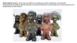 Nadín Ospina (Bogotá, 16 de mayo de 1960) es un artista pop y pintor colombiano, es reconocido
principalmente por elaborar figuras basadas en el arte precolombino con personajes de la cultura popular como
Mickey Mouse o Bart Simpon.
 