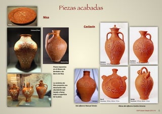 Piezas acabadas
Aceitera	
  
Medidas:	
  37cm,	
  22cm,	
  17cm
Barril	
  
Medidas:	
  37cm,	
  22cm,	
  17cm
Botijo	
  
Medidas:	
  37cm,	
  22cm,	
  17cm
Cántaro	
  
Medidas:	
  37cm,	
  22cm,	
  17cm
Ceclavín
Cántaro
Obras	
  del	
  alfarero	
  Andrés	
  AmoresDel	
  alfarero	
  Manuel	
  Simón
6CEIP Dulce Chacón 2013-14
Nisa
Prato
Cántaro/Pote
Assados	
  con	
  
tapa	
  y	
  
pucarinho
Piezas	
  expuestas	
  
en	
  el	
  Museu	
  do	
  
Bordado	
  e	
  do	
  
Barro	
  de	
  Nisa	
  
!
!
!
La	
  cerámica	
  de	
  
Nisa	
  presenta	
  una	
  
decoración	
  más	
  
abundante	
  que	
  
tiende	
  a	
  llenar	
  
toda	
  la	
  superficie	
  
de	
  la	
  pieza.
Cantarinha
Barril
 