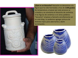 ¿Que es un bizcocho? bizcocho se denomina a la
figura que ha sido horneada a mas de 1100 grados
de temperatura, al pasar por este proceso se
cristaliza y se convierte en bizcocho de cerámica.
A las figuras de cerámica o en otras palabras
“bizcocho” empieza a llamarlo sencillamente así
en este blog. Le podemos agregar pintura de
distintos tipos para adornarlos y darle
terminación.
 