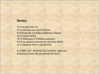 Receta:
10 % Arcilla APM 112
8 % Carbonato de Calcio (CaCO3)
8 %Cenizas de Eucalyptus Globulus o blanco
22 % Cuarzo (SiO2)
28 % Feldespato K (Potásico estándar)
9 % Frita alcalina estandard P. de fusión 850ºC
15 % Óxido de Hierro rojo (Fe2O3)
A 1230ºC, atm. Oxidante: liso, brillante, negro con
pequeños puntos del precipitado de hierro.
 