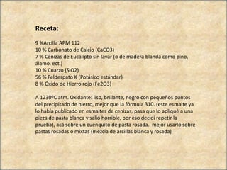 Receta:
9 %Arcilla APM 112
10 % Carbonato de Calcio (CaCO3)
7 % Cenizas de Eucalipto sin lavar (o de madera blanda como pino,
álamo, ect.)
10 % Cuarzo (SiO2)
56 % Feldespato K (Potásico estándar)
8 % Óxido de Hierro rojo (Fe2O3)
A 1230ºC atm. Oxidante: liso, brillante, negro con pequeños puntos
del precipitado de hierro, mejor que la fórmula 310. (este esmalte ya
lo había publicado en esmaltes de cenizas, pasa que lo apliqué a una
pieza de pasta blanca y salió horrible, por eso decidí repetir la
prueba), acá sobre un cuenquito de pasta rosada. mejor usarlo sobre
pastas rosadas o mixtas (mezcla de arcillas blanca y rosada)
 