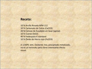 Receta:
10 % Arcilla Rosada APM 112
10 % Carbonato de Calcio (CaCO3)
20 % Cenizas de Eucalipto sin lavar (aprox).
10 % Cuarzo (SiO2)
40 % Feldespato K standard
10 % Óxido de Hierro rojo (Fe2O3)
A 1230ºC atm. Oxidante: liso, precipitado metalizado,
no es un tenmoku pero tiene interesante efecto
visual.
 