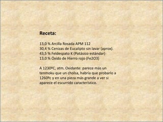 Receta:
13,0 % Arcilla Rosada APM 112
30,4 % Cenizas de Eucalipto sin lavar (aprox).
43,5 % Feldespato K (Potásico estándar)
13,0 % Óxido de Hierro rojo (Fe2O3)
A 1230ºC, atm. Oxidante: parece más un
tenmoku que un cholsa, habría que probarlo a
1260ºc y en una pieza más grande a ver si
aparece el escurrido característico.
 