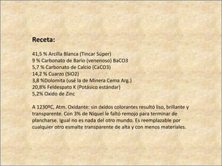 Receta:
41,5 % Arcilla Blanca (Tincar Súper)
9 % Carbonato de Bario (venenoso) BaCO3
5,7 % Carbonato de Calcio (CaCO3)
14,2 % Cuarzo (SiO2)
3,8 %Dolomita (usé la de Minera Cema Arg.)
20,8% Feldespato K (Potásico estándar)
5,2% Oxido de Zinc
A 1230ºC, Atm. Oxidante: sin óxidos colorantes resultó liso, brillante y
transparente. Con 3% de Níquel le faltó remojo para terminar de
plancharse. Igual no es nada del otro mundo. Es reemplazable por
cualquier otro esmalte transparente de alta y con menos materiales.
 