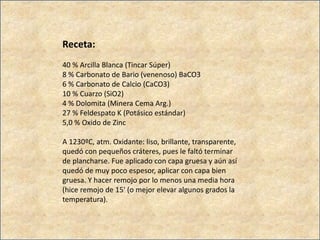 Receta:
40 % Arcilla Blanca (Tincar Súper)
8 % Carbonato de Bario (venenoso) BaCO3
6 % Carbonato de Calcio (CaCO3)
10 % Cuarzo (SiO2)
4 % Dolomita (Minera Cema Arg.)
27 % Feldespato K (Potásico estándar)
5,0 % Oxido de Zinc
A 1230ºC, atm. Oxidante: liso, brillante, transparente,
quedó con pequeños cráteres, pues le faltó terminar
de plancharse. Fue aplicado con capa gruesa y aún así
quedó de muy poco espesor, aplicar con capa bien
gruesa. Y hacer remojo por lo menos una media hora
(hice remojo de 15' (o mejor elevar algunos grados la
temperatura).
 