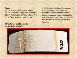 Receta:
34,1 % Arcilla Blanca (Tincar Súper)
17,1 % Feldespato K (Potásico estándar)
39,8 % Talco Industrial Minera Cema Arg.
9,1 % Óxido de Hierro rojo (Fe2O3)
A 1230ºC, atm. Oxidante: buscaba un
gota de aceite!! pero resultó liso,
satinado, color marrón metalizado
oscuro... vaya uno a saber qué pasó! si
era, le faltaron como 100ºC más! Va de
muestra para que vean que errar es
humano!
Fórmula receta: 320 esmalte
con burbujas de aire?
 