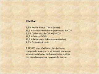 Receta:
5,3 % Arcilla Blanca (Tincar Súper)
35,2 % Carbonato de Bario (venenoso) BaCO3
5,2 % Carbonato de Calcio (CaCO3)
16,2 % Cuarzo (SiO2)
33,8 % Feldespato K (Potásico estándar)
4,2 % Óxido de zirconio
A 1230ºC, atm. Oxidante: liso, brillante,
craquelado, no escurre, se supone que en su
seno debería haber burbujas de aire, aplicar
con capa bien gruesa y probar de nuevo..
 